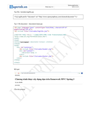 Spring application
Phiên bản: 0.1 2013-12-10
Tạo file: /includes/taglibs.jsp
<%@ taglib prefix="decorator" uri="http://www.opensymphony.com/sitemesh/decorator" %>
Tạo 1 file decorator : /decorators/main.jsp
<%@ page language="java" contentType="text/html; charset=UTF-8"
pageEncoding="UTF-8"%>
<%@ include file="/includes/taglibs.jsp"%>
<!DOCTYPE html PUBLIC "-//W3C//DTD HTML 4.01 Transitional//EN"
"http://www.w3.org/TR/html4/loose.dtd">
<html>
<head>
<title>[springapp] <decorator:title/> </title>
</head>
<body>
<div id="container">
<%@ include file="/includes/header.jsp"%>
<div id="content">
<decorator:body />
</div>
<%@ include file="/includes/footer.jsp"%>
</div>
</body>
</html>
Kết quả
Cấu trúc project
 