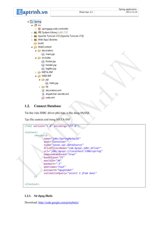 Spring application
Phiên bản: 0.1 2013-12-10
1.2. Connect Database
Tải thư viện JDBC driver phù hợp, ở đây dùng MySQL
Tạo file context.xml trong META-INF
<?xml version="1.0" encoding="UTF-8"?>
<Context>
<Resource
name="jdbc/SpringMySqlDS"
auth="Container"
type="javax.sql.DataSource"
driverClassName="com.mysql.jdbc.Driver"
url="jdbc:mysql://localhost:3306/spring"
removeAbandoned="true"
maxActive="75"
maxIdle="30"
maxWait="-1"
username="root"
password="nguyendat"
validationQuery="select 1 from dual"
/>
</Context>
1.2.1. Sử dụng iBatis
Download: http://code.google.com/p/mybatis/
 