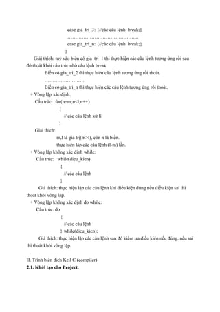 case gia_tri_3: {//các câu lệnh break;}
……………………………………...
case gia_tri_n: {//các câu lệnh break;}
}
Giải thích: tuỳ vào biến có gia_tri_1 thì thực hiện các câu lệnh tương ứng rồi sau
đó thoát khỏi cấu trúc nhờ câu lệnh break.
Biến có gia_tri_2 thì thực hiện câu lệnh tương ứng rồi thoát.
…………………….
Biến có gia_tri_n thì thực hiện các câu lệnh tương ứng rồi thoát.
+ Vòng lặp xác định:
Cấu trúc: for(n=m;n<l;n++)
{
// các câu lệnh xử lí
}
Giải thích:
m,l là giá trị(m>l), còn n là biến.
thực hiện lặp các câu lệnh (l-m) lần.
+ Vòng lặp không xác định while:
Cấu trúc: while(dieu_kien)
{
// các câu lệnh
}
Giả thích: thực hiện lặp các câu lệnh khi điều kiện đúng nếu điều kiện sai thì
thoát khỏi vòng lặp.
+ Vòng lặp không xác định do while:
Cấu trúc: do
{
// các câu lệnh
} while(dieu_kien);
Giả thích: thực hiện lặp các câu lệnh sau đó kiểm tra điều kiện nếu đúng, nếu sai
thì thoát khỏi vòng lặp.
II. Trình biên dịch Keil C (compiler)
2.1. Khởi tạo cho Project.
 