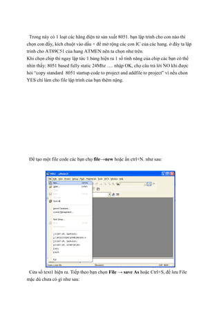 Trong này có 1 loạt các hãng điện tử sản xuất 8051. bạn lập trình cho con nào thì
chọn con đấy, kích chuột vào dấu + để mở rộng các con IC của các hang. ở đây ta lập
trình cho AT89C51 của hang ATMEN nên ta chọn như trên.
Khi chọn chip thì ngay lập tức 1 bảng hiện ra 1 số tính năng của chip các bạn có thể
nhìn thấy: 8051 based fully static 24Mhz …. nhập OK, chọ câu trả lời NO khi được
hỏi “copy standard 8051 startup code to project and addfile to project” vì nếu chon
YES chỉ làm cho file lập trình của bạn thêm nặng.
Để tạo một file code các bạn chọ file→new hoặc ấn ctrl+N. như sau:
Cửa sổ text1 hiện ra. Tiếp theo bạn chọn File → save As hoặc Ctrl+S, để lưu File
mặc dù chưa có gì như sau:
 