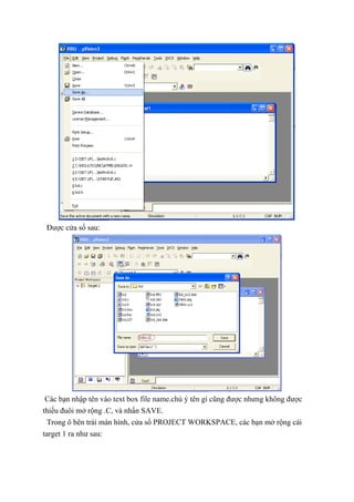 Được cửa sổ sau:
Các bạn nhập tên vào text box file name.chú ý tên gì cũng được nhưng không được
thiếu đuôi mở rộng .C, và nhấn SAVE.
Trong ô bên trái màn hình, cửa sổ PROJECT WORKSPACE, các bạn mở rộng cái
target 1 ra như sau:
 