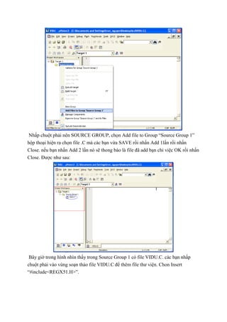 Nhấp chuột phải nên SOURCE GROUP, chọn Add file to Group “Source Group 1”
hộp thoại hiện ra chọn file .C mà các bạn vừa SAVE rồi nhấn Add 1lấn rồi nhấn
Close. nếu bạn nhấn Add 2 lần nó sẽ thong báo là file đã add bạn chỉ việc OK rồi nhấn
Close. Được như sau:
Bây giờ trong hình nhìn thấy trong Source Group 1 có file VIDU.C. các bạn nhấp
chuột phải vào vùng soạn thảo file VIDU.C để thêm file thư viện. Chon Insert
“#include<REGX51.H>”.
 