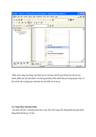 Phần cuối cùng của công việc khởi tạo là các bạn viết lời giải thích cho dự án của
mình. phần này rất cần thiết vì nó để người khác hiểu mình làm gì trong project này và
khi mình cần sử dụng lại code đọc lại còn biết nó là cái gì.
2.2. Soạn thảo chương trình.
Các bạn viết thử 1 chương trình làm ví dụ. khi viết xong mỗi dòng lệnh nên giải thích
dòng lệnh đó làm gì. Ví dụ:
 