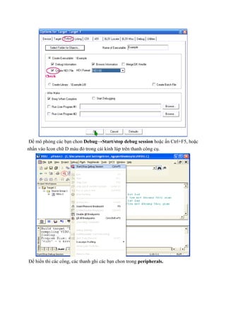 Để mô phỏng các bạn chon Debug→Start/stop debug session hoặc ấn Ctrl+F5, hoặc
nhấn vào Icon chữ D màu đỏ trong cái kính lúp trên thanh công cụ.
Để hiển thi các cổng, các thanh ghi các bạn chon trong peripherals.
 