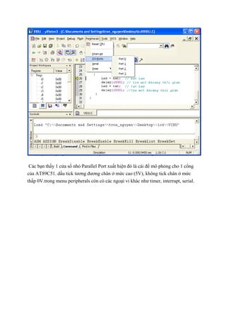 Các bạn thấy 1 cửa sổ nhỏ Parallel Port xuất hiện đó là cái để mô phỏng cho 1 cổng
của AT89C51. dấu tick tương đương chân ở mức cao (5V), không tick chân ở mức
thấp 0V.trong menu peripherals còn có các ngoại vi khác như timer, interrupt, serial.
 