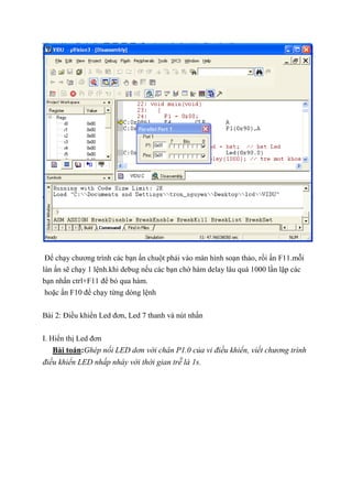 Để chạy chương trình các bạn ấn chuột phải vào màn hình soạn thảo, rồi ấn F11.mỗi
làn ấn sẽ chạy 1 lệnh.khi debug nếu các bạn chờ hàm delay lâu quá 1000 lần lặp các
bạn nhấn ctrl+F11 để bỏ qua hàm.
hoặc ấn F10 để chạy từng dòng lệnh
Bài 2: Điều khiển Led đơn, Led 7 thanh và nút nhấn
I. Hiển thị Led đơn
Bài toán:Ghép nối LED dơn với chân P1.0 của vi điều khiển, viết chương trình
điều khiển LED nhấp nháy với thời gian trễ là 1s.
 