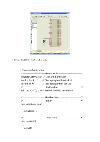 + Lưu đồ thuật toán của bài LED nháy:
+ Chương trình điều khiển:
/*==================Bo tien xu li===================*/
#include<AT89x51.h> // Dinh kem file thu vien
#define bat 1 // Dinh nghia gia tri bat den Led
#define tat 0 // Dinh nghia gia tri tat den Led
/*==================khai bao bien==================*/
sbit Led = P1^0; // Khai bao bien Led kieu bit chan P1.0
/*================= Khai bao hàm==================*/
/*------------------------------ham tre -------------------------------------*/
void delay(long time)
{
while(time--);
}
/*--------------------------------ham chinh--------------------------------*/
void main(void)
{
while(1)
 