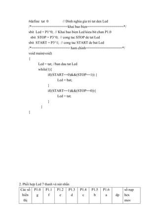 #define tat 0 // Dinh nghia gia tri tat den Led
/*==================khai bao bien==================*/
sbit Led = P1^0; // Khai bao bien Led kieu bit chan P1.0
sbit STOP = P3^0; // cong tac STOP de tat Led
sbit START = P3^1; // cong tac START de bat Led
/*=================== ham chinh==================*/
void main(void)
{
Led = tat; //ban dau tat Led
while(1){
if((START==0)&&(STOP==1)) {
Led = bat;
}
if((START==1)&&(STOP==0)){
Led = tat;
}
}
}
2. Phối hợp Led 7 thanh và nút nhấn
Các số
hiển
thị
P1.0
g
P1.1
f
P1.2
e
P1.3
d
P1.4
c
P1.5
b
P1.6
a dp
số nạp
hex
mov
 