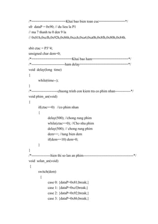 /*=================Khai bao bien toan cuc=============*/
sfr dataP = 0x90; // du lieu la P1
// ma 7 thanh tu 0 den 9 la
// 0x81h,0xcfh,0x92h,0x86h,0xcch,0xa4,0xa0h,0x8fh,0x80h,0x84h.
sbit ctac = P3^4;
unsigned char dem=0;
/*====================Khai bao ham==================*/
/*----------------------------ham delay========================*/
void delay(long time)
{
while(time--);
}
/*----------------------chuong trinh con kiem tra co phim nhan-------------*/
void phim_an(void)
{
if(ctac==0) //co phim nhan
{
delay(500); //chong rung phim
while(ctac==0); //Cho nha phim
delay(500); // chong rung phim
dem++; //tang bien dem
if(dem==10) dem=0;
}
}
/*----------------hien thi so lan an phim------------------------------------------*/
void solan_an(void)
{
switch(dem)
{
case 0: {dataP=0x81;break;}
case 1: {dataP=0xcf;break;}
case 2: {dataP=0x92;break;}
case 3: {dataP=0x86;break;}
 
