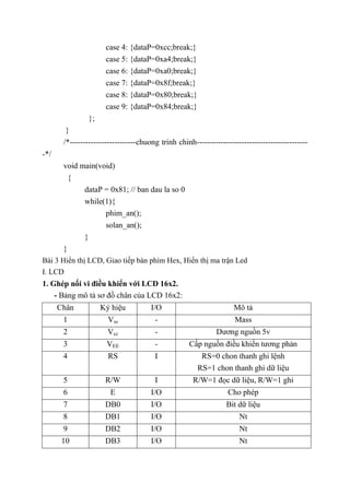 case 4: {dataP=0xcc;break;}
case 5: {dataP=0xa4;break;}
case 6: {dataP=0xa0;break;}
case 7: {dataP=0x8f;break;}
case 8: {dataP=0x80;break;}
case 9: {dataP=0x84;break;}
};
}
/*-------------------------chuong trinh chinh------------------------------------------
-*/
void main(void)
{
dataP = 0x81; // ban dau la so 0
while(1){
phim_an();
solan_an();
}
}
Bài 3 Hiển thị LCD, Giao tiếp bàn phím Hex, Hiển thị ma trận Led
I. LCD
1. Ghép nối vi điều khiển với LCD 16x2.
- Bảng mô tả sơ đồ chân của LCD 16x2:
Chân Ký hiệu I/O Mô tả
1 Vss - Mass
2 Vcc - Dương nguồn 5v
3 VEE - Cấp nguồn điều khiển tương phản
4 RS I RS=0 chon thanh ghi lệnh
RS=1 chon thanh ghi dữ liệu
5 R/W I R/W=1 đọc dữ liệu, R/W=1 ghi
6 E I/O Cho phép
7 DB0 I/O Bit dữ liệu
8 DB1 I/O Nt
9 DB2 I/O Nt
10 DB3 I/O Nt
 