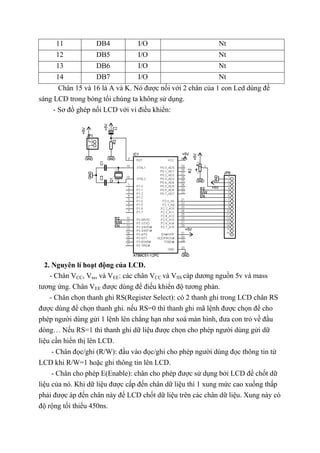 11 DB4 I/O Nt
12 DB5 I/O Nt
13 DB6 I/O Nt
14 DB7 I/O Nt
Chân 15 và 16 là A và K. Nó được nối với 2 chân của 1 con Led dùng để
sáng LCD trong bóng tối chúng ta không sử dụng.
- Sơ đồ ghép nối LCD với vi điều khiển:
2. Nguyên lí hoạt động của LCD.
- Chân VCC, Vss, và VEE: các chân VCC và VSS cáp dương nguồn 5v và mass
tương ứng. Chân VEE được dùng để điều khiển độ tương phản.
- Chân chọn thanh ghi RS(Register Select): có 2 thanh ghi trong LCD chân RS
được dùng để chọn thanh ghi. nếu RS=0 thì thanh ghi mã lệnh được chọn để cho
phép người dùng gửi 1 lệnh lên chẳng hạn như xoá màn hình, đưa con trỏ về đầu
dòng… Nếu RS=1 thì thanh ghi dữ liệu được chọn cho phép người dùng gửi dữ
liệu cần hiển thị lên LCD.
- Chân đọc/ghi (R/W): đầu vào đọc/ghi cho phép người dùng đọc thông tin từ
LCD khi R/W=1 hoặc ghi thông tin lên LCD.
- Chân cho phép E(Enable): chân cho phép được sử dụng bởi LCD để chốt dữ
liệu của nó. Khi dữ liệu được cấp đến chân dữ liệu thì 1 xung mức cao xuống thấp
phải được áp đến chân này để LCD chốt dữ liệu trên các chân dữ liệu. Xung này có
độ rộng tối thiểu 450ns.
 