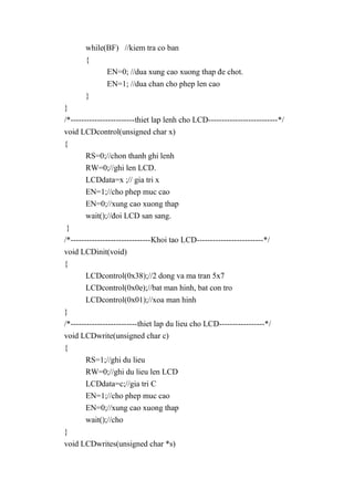 while(BF) //kiem tra co ban
{
EN=0; //dua xung cao xuong thap đe chot.
EN=1; //dua chan cho phep len cao
}
}
/*------------------------thiet lap lenh cho LCD--------------------------*/
void LCDcontrol(unsigned char x)
{
RS=0;//chon thanh ghi lenh
RW=0;//ghi len LCD.
LCDdata=x ;// gia tri x
EN=1;//cho phep muc cao
EN=0;//xung cao xuong thap
wait();//đoi LCD san sang.
}
/*------------------------------Khoi tao LCD-------------------------*/
void LCDinit(void)
{
LCDcontrol(0x38);//2 dong va ma tran 5x7
LCDcontrol(0x0e);//bat man hinh, bat con tro
LCDcontrol(0x01);//xoa man hinh
}
/*-------------------------thiet lap du lieu cho LCD-----------------*/
void LCDwrite(unsigned char c)
{
RS=1;//ghi du lieu
RW=0;//ghi du lieu len LCD
LCDdata=c;//gia tri C
EN=1;//cho phep muc cao
EN=0;//xung cao xuong thap
wait();//cho
}
void LCDwrites(unsigned char *s)
 