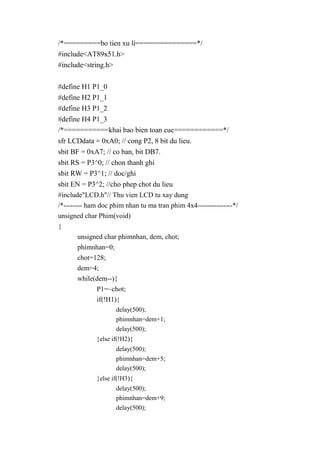 /*=========bo tien xu li===============*/
#include<AT89x51.h>
#include<string.h>
#define H1 P1_0
#define H2 P1_1
#define H3 P1_2
#define H4 P1_3
/*===========khai bao bien toan cuc============*/
sfr LCDdata = 0xA0; // cong P2, 8 bit du lieu.
sbit BF = 0xA7; // co ban, bit DB7.
sbit RS = P3^0; // chon thanh ghi
sbit RW = P3^1; // doc/ghi
sbit EN = P3^2; //cho phep chot du lieu
#include"LCD.h"// Thu vien LCD tu xay dung
/*-------- ham doc phim nhan tu ma tran phim 4x4---------------*/
unsigned char Phim(void)
{
unsigned char phimnhan, dem, chot;
phimnhan=0;
chot=128;
dem=4;
while(dem--){
P1=~chot;
if(!H1){
delay(500);
phimnhan=dem+1;
delay(500);
}else if(!H2){
delay(500);
phimnhan=dem+5;
delay(500);
}else if(!H3){
delay(500);
phimnhan=dem+9;
delay(500);
 