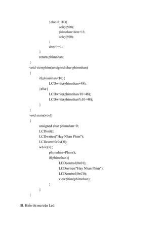 }else if(!H4){
delay(500);
phimnhan=dem+13;
delay(500);
}
chot>>=1;
}
return phimnhan;
}
void viewphim(unsigned char phimnhan)
{
if(phimnhan<10){
LCDwrite(phimnhan+48);
}else{
LCDwrite(phimnhan/10+48);
LCDwrite(phimnhan%10+48);
}
}
void main(void)
{
unsigned char phimnhan=0;
LCDinit();
LCDwrites("Hay Nhan Phim");
LCDcontrol(0xC0);
while(1){
phimnhan=Phim();
if(phimnhan){
LCDcontrol(0x01);
LCDwrites("Hay Nhan Phim");
LCDcontrol(0xC0);
viewphim(phimnhan);
}
}
}
III. Hiển thị ma trận Led
 