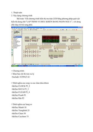 1. Thuật toán
2. Xây dựng chương trình
Bài toán: Viết chương trình hiển thị ma trận LED bằng phương pháp quét cột
hiển thị dong chữ "LAP TRINH VI DIEU KHIEN BANG NGON NGU C", với dong
chữ chạy từ trái sang phải.
+ Chương trình:
// Khai bao chi thi tien xu ly
#include<AT89x51.h>
// Dinh nghia cac cong va cac chan dieu khien
#define CLOCK P3_2
#define DATA P3_3
#define CLEAR P3_4
#define Pxanh P1
#define Pdo P2
// Dinh nghia cac hang so
#define Nhanh 10
#define Trungbinh 25
#define Cham 50
#define Cuccham 75
 