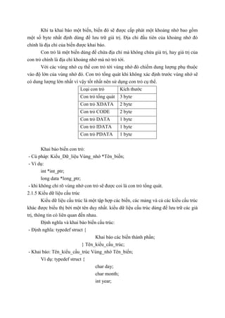 Khi ta khai báo một biến, biến đó sẽ được cấp phát một khoảng nhớ bao gồm
một số byte nhất định dùng để lưu trữ giá trị. Địa chỉ đầu tiên của khoảng nhớ đó
chính là địa chỉ của biến được khai báo.
Con trỏ là một biến dùng để chứa địa chỉ mà không chứa giá trị, hay giá trị của
con trỏ chính là địa chỉ khoảng nhớ mà nó trỏ tới.
Với các vùng nhớ cụ thể con trỏ tới vùng nhớ đó chiếm dung lượng phụ thuộc
vào độ lớn của vùng nhớ đó. Con trỏ tổng quát khi không xác định trước vùng nhớ sẽ
có dung lượng lớn nhất vì vậy tốt nhất nên sử dụng con trỏ cụ thể.
Loại con trỏ Kích thước
Con trỏ tổng quát 3 byte
Con trỏ XDATA 2 byte
Con trỏ CODE 2 byte
Con trỏ DATA 1 byte
Con trỏ IDATA 1 byte
Con trỏ PDATA 1 byte
Khai báo biến con trỏ:
- Cú pháp: Kiểu_Dữ_liệu Vùng_nhớ *Tên_biến;
- Ví dụ:
int *int_ptr;
long data *long_ptr;
- khi không chỉ rõ vùng nhớ con trỏ sẽ được coi là con trỏ tổng quát.
2.1.5 Kiểu dữ liệu cấu trúc
Kiểu dữ liệu cấu trúc là một tập hợp các biến, các mảng và cả các kiểu cấu trúc
khác được biểu thị bởi một tên duy nhất. kiểu dữ liệu cấu trúc dùng để lưu trữ các giá
trị, thông tin có liên quan đến nhau.
Định nghĩa và khai báo biến cấu trúc:
- Định nghĩa: typedef struct {
Khai báo các biến thành phần;
} Tên_kiểu_cấu_trúc;
- Khai báo: Tên_kiểu_cấu_trúc Vùng_nhớ Tên_biến;
Ví dụ: typedef struct {
char day;
char month;
int year;
 