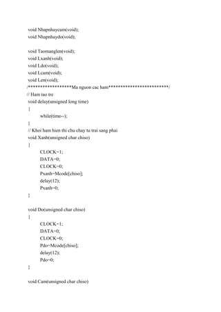 void Nhapnhaycam(void);
void Nhapnhaydo(void);
void Taomanglen(void);
void Lxanh(void);
void Ldo(void);
void Lcam(void);
void Len(void);
/******************Ma nguon cac ham*************************/
// Ham tao tre
void delay(unsigned long time)
{
while(time--);
}
// Khoi ham hien thi chu chay tu trai sang phai
void Xanh(unsigned char chiso)
{
CLOCK=1;
DATA=0;
CLOCK=0;
Pxanh=Mcode[chiso];
delay(12);
Pxanh=0;
}
void Do(unsigned char chiso)
{
CLOCK=1;
DATA=0;
CLOCK=0;
Pdo=Mcode[chiso];
delay(12);
Pdo=0;
}
void Cam(unsigned char chiso)
 