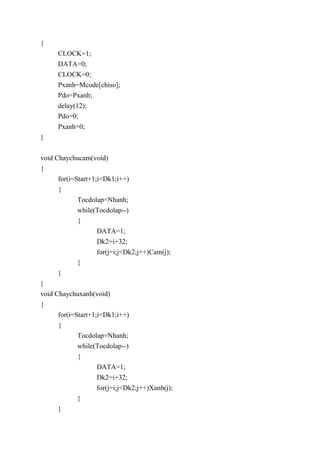 {
CLOCK=1;
DATA=0;
CLOCK=0;
Pxanh=Mcode[chiso];
Pdo=Pxanh;
delay(12);
Pdo=0;
Pxanh=0;
}
void Chaychucam(void)
{
for(i=Start+1;i<Dk1;i++)
{
Tocdolap=Nhanh;
while(Tocdolap--)
{
DATA=1;
Dk2=i+32;
for(j=i;j<Dk2;j++)Cam(j);
}
}
}
void Chaychuxanh(void)
{
for(i=Start+1;i<Dk1;i++)
{
Tocdolap=Nhanh;
while(Tocdolap--)
{
DATA=1;
Dk2=i+32;
for(j=i;j<Dk2;j++)Xanh(j);
}
}
 