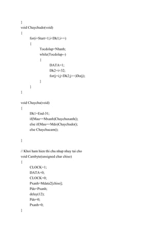 }
void Chaychudo(void)
{
for(i=Start+1;i<Dk1;i++)
{
Tocdolap=Nhanh;
while(Tocdolap--)
{
DATA=1;
Dk2=i+32;
for(j=i;j<Dk2;j++)Do(j);
}
}
}
void Chaychu(void)
{
Dk1=End-31;
if(Mau==Mxanh)Chaychuxanh();
else if(Mau==Mdo)Chaychudo();
else Chaychucam();
}
// Khoi ham hien thi chu nhap nhay tai cho
void Cambyte(unsigned char chiso)
{
CLOCK=1;
DATA=0;
CLOCK=0;
Pxanh=Mdata2[chiso];
Pdo=Pxanh;
delay(12);
Pdo=0;
Pxanh=0;
}
 