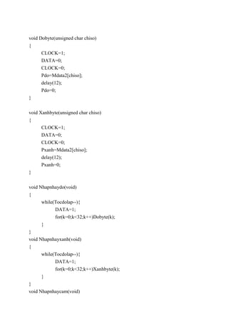 void Dobyte(unsigned char chiso)
{
CLOCK=1;
DATA=0;
CLOCK=0;
Pdo=Mdata2[chiso];
delay(12);
Pdo=0;
}
void Xanhbyte(unsigned char chiso)
{
CLOCK=1;
DATA=0;
CLOCK=0;
Pxanh=Mdata2[chiso];
delay(12);
Pxanh=0;
}
void Nhapnhaydo(void)
{
while(Tocdolap--){
DATA=1;
for(k=0;k<32;k++)Dobyte(k);
}
}
void Nhapnhayxanh(void)
{
while(Tocdolap--){
DATA=1;
for(k=0;k<32;k++)Xanhbyte(k);
}
}
void Nhapnhaycam(void)
 