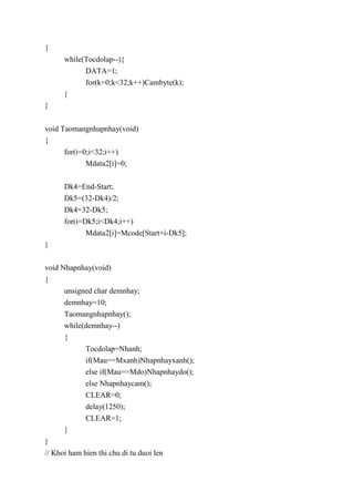 {
while(Tocdolap--){
DATA=1;
for(k=0;k<32;k++)Cambyte(k);
}
}
void Taomangnhapnhay(void)
{
for(i=0;i<32;i++)
Mdata2[i]=0;
Dk4=End-Start;
Dk5=(32-Dk4)/2;
Dk4=32-Dk5;
for(i=Dk5;i<Dk4;i++)
Mdata2[i]=Mcode[Start+i-Dk5];
}
void Nhapnhay(void)
{
unsigned char demnhay;
demnhay=10;
Taomangnhapnhay();
while(demnhay--)
{
Tocdolap=Nhanh;
if(Mau==Mxanh)Nhapnhayxanh();
else if(Mau==Mdo)Nhapnhaydo();
else Nhapnhaycam();
CLEAR=0;
delay(1250);
CLEAR=1;
}
}
// Khoi ham hien thi chu di tu duoi len
 