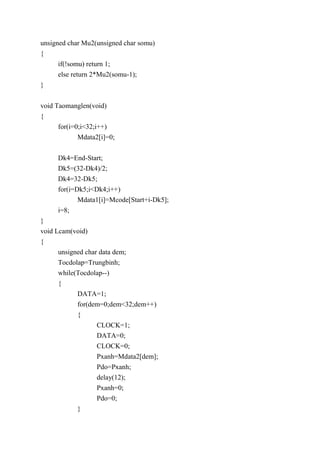 unsigned char Mu2(unsigned char somu)
{
if(!somu) return 1;
else return 2*Mu2(somu-1);
}
void Taomanglen(void)
{
for(i=0;i<32;i++)
Mdata2[i]=0;
Dk4=End-Start;
Dk5=(32-Dk4)/2;
Dk4=32-Dk5;
for(i=Dk5;i<Dk4;i++)
Mdata1[i]=Mcode[Start+i-Dk5];
i=8;
}
void Lcam(void)
{
unsigned char data dem;
Tocdolap=Trungbinh;
while(Tocdolap--)
{
DATA=1;
for(dem=0;dem<32;dem++)
{
CLOCK=1;
DATA=0;
CLOCK=0;
Pxanh=Mdata2[dem];
Pdo=Pxanh;
delay(12);
Pxanh=0;
Pdo=0;
}
 