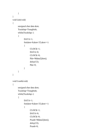 }
}
void Ldo(void)
{
unsigned char data dem;
Tocdolap=Trungbinh;
while(Tocdolap--)
{
DATA=1;
for(dem=0;dem<32;dem++)
{
CLOCK=1;
DATA=0;
CLOCK=0;
Pdo=Mdata2[dem];
delay(12);
Pdo=0;
}
}
}
void Lxanh(void)
{
unsigned char data dem;
Tocdolap=Trungbinh;
while(Tocdolap--)
{
DATA=1;
for(dem=0;dem<32;dem++)
{
CLOCK=1;
DATA=0;
CLOCK=0;
Pxanh=Mdata2[dem];
delay(12);
Pxanh=0;
 