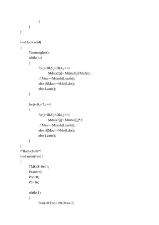 }
}
}
void Len(void)
{
Taomanglen();
while(i--)
{
for(j=Dk5;j<Dk4;j++)
Mdata2[j]= Mdata1[j]/Mu2(i);
if(Mau==Mxanh)Lxanh();
else if(Mau==Mdo)Ldo();
else Lcam();
}
for(i=0;i<7;i++)
{
for(j=Dk5;j<Dk4;j++)
Mdata2[j]= Mdata2[j]*2;
if(Mau==Mxanh)Lxanh();
else if(Mau==Mdo)Ldo();
else Lcam();
}
}
/*Ham chinh*/
void main(void)
{
TMOD=0x01;
Pxanh=0;
Pdo=0;
P3=16;
while(1)
{
Start=0;End=194;Mau=3;
 