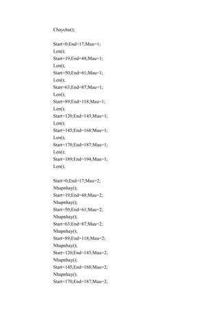 Chaychu();
Start=0;End=17;Mau=1;
Len();
Start=19;End=48;Mau=1;
Len();
Start=50;End=61;Mau=1;
Len();
Start=63;End=87;Mau=1;
Len();
Start=89;End=118;Mau=1;
Len();
Start=120;End=143;Mau=1;
Len();
Start=145;End=168;Mau=1;
Len();
Start=170;End=187;Mau=1;
Len();
Start=189;End=194;Mau=1;
Len();
Start=0;End=17;Mau=2;
Nhapnhay();
Start=19;End=48;Mau=2;
Nhapnhay();
Start=50;End=61;Mau=2;
Nhapnhay();
Start=63;End=87;Mau=2;
Nhapnhay();
Start=89;End=118;Mau=2;
Nhapnhay();
Start=120;End=143;Mau=2;
Nhapnhay();
Start=145;End=168;Mau=2;
Nhapnhay();
Start=170;End=187;Mau=2;
 