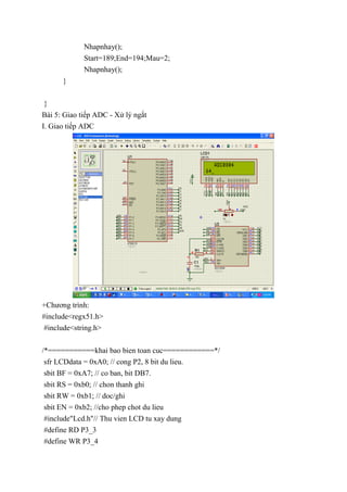Nhapnhay();
Start=189;End=194;Mau=2;
Nhapnhay();
}
}
Bài 5: Giao tiếp ADC - Xử lý ngắt
I. Giao tiếp ADC
+Chương trình:
#include<regx51.h>
#include<string.h>
/*===========khai bao bien toan cuc============*/
sfr LCDdata = 0xA0; // cong P2, 8 bit du lieu.
sbit BF = 0xA7; // co ban, bit DB7.
sbit RS = 0xb0; // chon thanh ghi
sbit RW = 0xb1; // doc/ghi
sbit EN = 0xb2; //cho phep chot du lieu
#include"Lcd.h"// Thu vien LCD tu xay dung
#define RD P3_3
#define WR P3_4
 