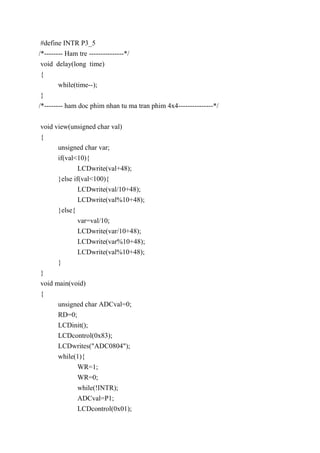 #define INTR P3_5
/*-------- Ham tre ---------------*/
void delay(long time)
{
while(time--);
}
/*-------- ham doc phim nhan tu ma tran phim 4x4---------------*/
void view(unsigned char val)
{
unsigned char var;
if(val<10){
LCDwrite(val+48);
}else if(val<100){
LCDwrite(val/10+48);
LCDwrite(val%10+48);
}else{
var=val/10;
LCDwrite(var/10+48);
LCDwrite(var%10+48);
LCDwrite(val%10+48);
}
}
void main(void)
{
unsigned char ADCval=0;
RD=0;
LCDinit();
LCDcontrol(0x83);
LCDwrites("ADC0804");
while(1){
WR=1;
WR=0;
while(!INTR);
ADCval=P1;
LCDcontrol(0x01);
 