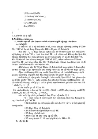 LCDcontrol(0x83);
LCDwrites("ADC0804");
LCDcontrol(0xC0);
view(ADCval);
delay(5000);
}
}
II. Lập trình xử lý ngắt
1. Ngắt timer/counter.
1.1. cơ chế tạo trễ của timer và cách tính toán giá trị nạp vào timer.
a. chế độ 1:
- ở chế độ 1 đó là bộ định thời 16 bit, do đó các giá trị trong khoảng từ 0000
đến FFFF có thể sử dụng để nạp cho TH và TL của bộ định thời.
- Sau khi TH, TL được nạp giá trị ban đầu 16 bit thì bộ định thời phải được
khởi động với lệnh TR0 = 1 với timer0 và TR1 = 1 với timer1, khi này bộ định thời
bắt đầu đếm tăng theo xung clock từ giá trị ban đầu cho tới giá trị đỉnh là FFFF.
Khi đó bộ định thời sẽ quay vong từ FFFF về 0000 và bật cờ báo tràn TF0 với
timer0 và TF1 với timer1(ban dầu TFx=0) khi đó cần phải có thao tác để xoá cờ để
lần sau còn biết được khi nào bộ đếm tràn.
- khi bộ đếm tràn thì TH và Tl của bộ định thời sẽ mang giá trị 0 do đó phải
có thao tác nạp lại giá trị ban đầu cho chúng và xoá cờ TF để bộ đếm được lặp lại.
- Như vậy khoảng thời gian mà bộ định thời tạo trễ chính là khoangre thời
gian nó đếm tăng từ giá trị ban đầu được nạp cho tới giá trị đỉnh FFFF.
- tính toán giá trị nạp vào thanh ghi chứa của bộ định thời từ thời gian muốn
tạo trễ(t): gọi N = 65536 – t/chu ki máy. Sau khi chuyển sang mã HEX được 1 số
có 4 chữ số có dạng: x1x2y1y2. khi đó giá trị nạp cho thanh ghi chứa như sau: TH
= x1x2, TL = y1y2.
Ví dụ: muốn tạo trễ 500us thì:
Giả sử chu kì máy là 1us: có N = 65536 – 500/1 = 65036. chuyển sang mã HEX
là FE0C, từ đó: TH = 0xFE, TL = 0x0C.
- các bước lập trình cho bộ định thời để tạo trễ ở chế độ 1:
+B1: chọn chế độ 1 cho bộ định thời cần dung, từ đó xác định giá trị
nạp cho thanh ghi TMOD.
+ B2: tính toán giá trị ban đầu cần nạp cho TH và TL từ thời gian trễ
mong muốn.
+ B3: khởi động bộ định thời.
+ B4: kiểm tra trạng thái bật của cờ TF.
+ B5:dung bộ định thời.
+ B6: xoá cờ TF cho vòng lặp kế tiếp.
+ B7: quay trở về B2 để nạp lại giá trị cho TH và TL.
b. Chế độ 2:
 