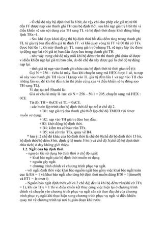 - Ở chế độ này bộ định thời là 8 bit, do vậy chỉ cho phép các giá trị từ 00
đến FF được nạp vào thanh ghi TH của bộ định thời. sau khi nạp giá trị 8 bit thì vi
điều khiển sẽ sao nội dung của TH sang TL và bộ định thời được khởi động bằng
lệnh TRx=1.
- Sau khi được khởi động thì bộ định thời bắt đầu đếm tăng trong thanh ghi
TL từ giá trị ban đầu đến giá trị đỉnh FF. và khi quay vòng từ FF về 00 thì cờ TFx
được bật lên 1, khi này thanh ghi TL mang giá trị 0 nhưng TL sẽ ngay lập tức được
tự động nạp lại với giá trị ban đầu được lưu trong thanh ghi TH.
- như vậy trong chế độ này mỗi khi bộ đếm tràn thì thanh ghi chứa sẽ được
vi điều khiển nạp lại giá trị ban đầu, do đó chế độ này được gọi là chế độ tự động
nạp lại.
- tính giá trị nạp vào thanh ghi chứa của bộ định thời từ thời gian trễ (t):
Gọi N = 256 – t/chu kì máy. Sau khi chuyển sang mã HEX được 1 số, ta nạp
số này vào thanh ghi TH và cả TL(nạp vào TL giá trị đếm lần 1 và nạp vào TH cho
những lần sau để khi bộ đếm tràn thì phần cứng của vi điều khiển sẽ tự động sao
TH sang TL).
Ví dụ: tạo trễ 50usthì là:
Giả sử chu kì máy là 1us: có N = 256 – 50/1 = 205, chuyển sang mã HEX :
0CE
Từ đó: TH = 0xCE và TL = 0xCE.
- các bước lập trình cho bộ định thời để tạo trễ ở chế độ 2.
+ B1: nạp giá trị cho thanh ghi thiết lập chế độ TMOD với timer
muốn sử dụng.
+ B2: nạp vào TH giá trị đém ban đầu.
+B3: khởi động bộ định thời.
+ B4: kiểm tra cờ báo tràn TFx.
+ B5: xoá cờ tràn TFx, quay về B4.
* lưu ý: 2 chế độ khác của bộ định thời là chế độ 0(chế độ bộ định thời 13 bit,
bộ định thời/bộ đếm 8 bit, định tỷ lệ trước 5 bit ) và chế độ 3(chế độ bộ định thời
chia tách) ở đay không giới thiệu.
1.2. Ngắt của bộ định thời.
- nguyên tắc sử dụng bộ định thời ở chế độ ngắt:
+ khai báo ngắt của bộ định thời muốn sử dụng
+ nguồn gây ngắt.
+ chương trình chính và chương trình phục vụ ngắt.
- với ngắt định thời việc khai báo nguồn ngắt bao gồm việc khai báo ngắt toàn
cục là EA = 1 và khai báo ngắt cho từng bộ định thời muốn dùng ET0 = 1(timer0)
và ET1 = 1(timer1)
- Nguồn báo ngắt định thời(với cả 2 chế độ) đều là khi bộ đếm tràn(khi cờ TFx
= 1), khi cờ TFx = 1 thì vi điều khiển kết thúc công việc hiện tại ở chương trình
chính và chuyển vào chương trình phục vụ ngắt căn cứ theo địa chỉ của chương
trình phục vụ ngắt.khi thực hiện xong chương trình phục vụ ngắt vi điều khiển
quay trở về chương trình tại nơi bị gián đoạn khi trước.
 