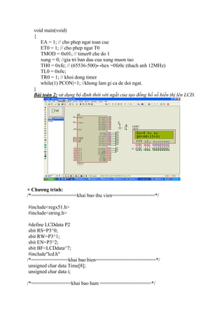 void main(void)
{
EA = 1; // cho phep ngat toan cuc
ET0 = 1; // cho phep ngat T0
TMOD = 0x01; // timer0 che do 1
xung = 0; //gia tri ban dau cua xung muon tao
TH0 = 0xfe; // (65536-500)↔hex =0fe0c (thach anh 12MHz)
TL0 = 0x0c;
TR0 = 1; // khoi dong timer
while(1) PCON|=1; //khong lam gi ca de doi ngat.
}
Bài toán 2: sử dụng bộ định thời với ngắt của tạo đồng hồ số hiển thị lên LCD.
+ Chương trình:
/*================khai bao thu vien===============*/
#include<regx51.h>
#include<string.h>
#define LCDdata P2
sbit RS=P3^0;
sbit RW=P3^1;
sbit EN=P3^2;
sbit BF=LCDdata^7;
#include"lcd.h"
/*=============khai bao bien=====================*/
unsigned char data Time[8];
unsigned char data i;
/*==============khai bao ham ==================*/
 