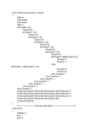 void T10ms(void) interrupt 1 using 0
{
TR0=0;
TH0=0xD8;
TL0=0xEF;
TR0=1;
if(Time[0]==9){
Time[0]=0;
if(Time[1]==9){
Time[1]=0;
if(Time[2]==9){
Time[2]=0;
if(Time[3]==5){
Time[3]=0;
if(Time[4]==9){
Time[4]=0;
if(Time[5]==5){
Time[5]=0;
if(Time[6]==9&&Time[7]<2){
Time[6]=0;
Time[7]++;
}else
if(Time[6]==3&&Time[7]==2){
Time[6]=0;
Time[7]=0;
}else Time[6]++;
}else Time[5]++;
}else Time[4]++;
}else Time[3]++;
}else Time[2]++;
}else Time[1]++;
}else Time[0]++;
LCDwrite(Time[7]+48);LCDwrite(Time[6]+48);LCDwrite(':');
LCDwrite(Time[5]+48);LCDwrite(Time[4]+48);LCDwrite(':');
LCDwrite(Time[3]+48);LCDwrite(Time[2]+48);LCDwrite(':');
LCDwrite(Time[1]+48);LCDwrite(Time[0]+48);
LCDcontrol(0xC0);
}
/*==============Chuong trinh chinh ==================*/
void main()
{
TMOD|=1;
EA=1;
ET0=1;
 