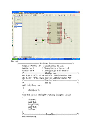 Bài giải:
/*==================Bo tien xu li===================*/
#include<AT89x51.h> // Dinh kem file thu vien
#define bat 1 // Dinh nghia gia tri bat den Led
#define tat 0 // Dinh nghia gia tri tat den Led
/*==================khai bao bien==================*/
sbit Led1 = P1^0; // Khai bao bi?n Led ki?u bit chan P1.0
sbit Led2 = P1^1; // Khai bao bi?n Led ki?u bit chan P1.0
/*================= Khai bao hàm==================*/
/*------------------------------ham tre -------------------------------------*/
void delay(long time)
{
while(time--);
}
void INT_0(void) interrupt 0 // chuong trinh phuc vu ngat
{
Led1=tat;
Led2=bat;
delay(25000);
Led1=bat;
Led2=tat;
}
/*--------------------------------ham chinh--------------------------------*/
void main(void)
 