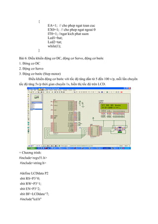 {
EA=1; // cho phep ngat toan cuc
EX0=1; // cho phep ngat ngoai 0
IT0=1; //ngat kich phat suon
Led1=bat;
Led2=tat;
while(1);
}
Bài 6: Điều khiển động cơ DC, động cơ Servo, động cơ bước
1. Đông cơ DC
2. Động cơ Servo
3. Động cơ bước (Step motor)
Điều khiển động cơ bước với tốc độ tăng dần từ 5 đến 100 v/p, mỗi lần chuyển
tốc độ tăng 5v/p thời gian chuyển 1s, hiển thị tốc độ trên LCD.
+ Chương trình:
#include<regx51.h>
#include<string.h>
#define LCDdata P2
sbit RS=P3^0;
sbit RW=P3^1;
sbit EN=P3^2;
sbit BF=LCDdata^7;
#include"lcd.h"
 