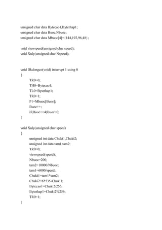 unsigned char data Bytecao1,Bytethap1;
unsigned char data Buoc,Nbuoc;
unsigned char data Mbuoc[4]={144,192,96,48};
void viewspeed(unsigned char speed);
void Xuly(unsigned char Nspeed);
void Dkdongco(void) interrupt 1 using 0
{
TR0=0;
TH0=Bytecao1;
TL0=Bytethap1;
TR0=1;
P1=Mbuoc[Buoc];
Buoc++;
if(Buoc==4)Buoc=0;
}
void Xuly(unsigned char speed)
{
unsigned int data Chuki1,Chuki2;
unsigned int data tam1,tam2;
TR0=0;
viewspeed(speed);
Nbuoc=200;
tam2=10000/Nbuoc;
tam1=6000/speed;
Chuki1=tam1*tam2;
Chuki2=65535-Chuki1;
Bytecao1=Chuki2/256;
Bytethap1=Chuki2%256;
TR0=1;
}
 