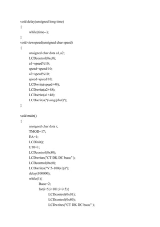 void delay(unsigned long time)
{
while(time--);
}
void viewspeed(unsigned char speed)
{
unsigned char data a1,a2;
LCDcontrol(0xc0);
a1=speed%10;
speed=speed/10;
a2=speed%10;
speed=speed/10;
LCDwrite(speed+48);
LCDwrite(a2+48);
LCDwrite(a1+48);
LCDwrites("(vong/phut)");
}
void main()
{
unsigned char data i;
TMOD=17;
EA=1;
LCDinit();
ET0=1;
LCDcontrol(0x80);
LCDwrites("CT DK DC buoc" );
LCDcontrol(0xc0);
LCDwrites("V:5-100(v/p)");
delay(100000);
while(1){
Buoc=2;
for(i=5;i<101;i=i+5){
LCDcontrol(0x01);
LCDcontrol(0x80);
LCDwrites("CT DK DC buoc" );
 