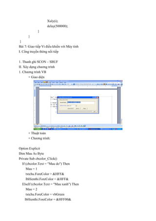 Xuly(i);
delay(500000);
}
}
}
Bài 7: Giao tiếp Vi điều khiển với Máy tính
I. Cổng truyền thông nối tiếp
1. Thanh ghi SCON – SBUF
II. Xây dựng chương trình
1. Chương trình VB
+ Giao diện
+ Thuật toán
+ Chương trình:
Option Explicit
Dim Mau As Byte
Private Sub cbcolor_Click()
If (cbcolor.Text = "Mau do") Then
Mau = 1
txtchu.ForeColor = &HFF&
lbHienthi.ForeColor = &HFF&
ElseIf (cbcolor.Text = "Mau xanh") Then
Mau = 2
txtchu.ForeColor = vbGreen
lbHienthi.ForeColor = &HFF00&
 