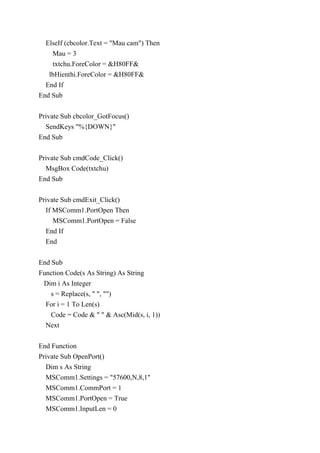 ElseIf (cbcolor.Text = "Mau cam") Then
Mau = 3
txtchu.ForeColor = &H80FF&
lbHienthi.ForeColor = &H80FF&
End If
End Sub
Private Sub cbcolor_GotFocus()
SendKeys "%{DOWN}"
End Sub
Private Sub cmdCode_Click()
MsgBox Code(txtchu)
End Sub
Private Sub cmdExit_Click()
If MSComm1.PortOpen Then
MSComm1.PortOpen = False
End If
End
End Sub
Function Code(s As String) As String
Dim i As Integer
s = Replace(s, " ", "")
For i = 1 To Len(s)
Code = Code & " " & Asc(Mid(s, i, 1))
Next
End Function
Private Sub OpenPort()
Dim s As String
MSComm1.Settings = "57600,N,8,1"
MSComm1.CommPort = 1
MSComm1.PortOpen = True
MSComm1.InputLen = 0
 