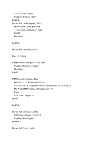s = MSComm1.Input
MsgBox "Port did open"
End Sub
Private Sub cmdOpenport_Click()
If MSComm1.PortOpen Then
MSComm1.PortOpen = False
End If
OpenPort
End Sub
Private Sub cmdSend_Click()
Dim s As String
If MSComm1.PortOpen = False Then
MsgBox "Port did not open"
OpenPort
End If
If MSComm1.PortOpen Then
txtchu.Text = UCase(txtchu.Text)
s = Chr(Mau) & Chr(Len(txtchu.Text)) & txtchu.Text & Chr(255)
Do While (MSComm1.OutBufferCount > 0)
Loop
MSComm1.Output = s
End If
End Sub
Private Sub cmdStop_Click()
MSComm1.Output = Chr(250)
MsgBox "Port Stoped"
End Sub
Private Sub Form_Load()
 