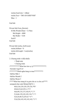 txtchu.ForeColor = vbRed
txtchu.Text = "DO AN GHEP NOI"
Mau = 1
End Sub
Private Sub Form_Resize()
If (Me.WindowState = 1) Then
Me.Height = 4000
Me.Width = 7230
End If
End Sub
Private Sub txtchu_GotFocus()
txtchu.SelStart = 0
txtchu.SelLength = Len(txtchu)
End Sub
2. Chương trình vi điều khiển
+ Thuật toán
+ Chương trình:
/************Khai bao tien xy ly***************/
#include<regx51.h>
/*********Dinh nghia hang so mau**********/
#define Mdo 1
#define Mxanh 2
#define Mcam 3
/*****Khai bao mang ki tu gom chu so va chu cai****/
unsigned char code Mchar[36][7]={
48,0,126,129,129,129,126,/*0*/
49,0,0,33,65,255,1,/*1*/
50,0,99,135,137,145,97,/* 2 */
51,0,66,129,145,145,110,/* 3 */
52,0,24,40,72,255,8,/* 4 */
53,0,226,145,145,145,142,/* 5 */
 