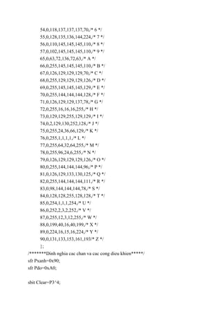 54,0,118,137,137,137,70,/* 6 */
55,0,128,135,136,144,224,/* 7 */
56,0,110,145,145,145,110,/* 8 */
57,0,102,145,145,145,110,/* 9 */
65,0,63,72,136,72,63,/* A */
66,0,255,145,145,145,110,/* B */
67,0,126,129,129,129,70,/* C */
68,0,255,129,129,129,126,/* D */
69,0,255,145,145,145,129,/* E */
70,0,255,144,144,144,128,/* F */
71,0,126,129,129,137,78,/* G */
72,0,255,16,16,16,255,/* H */
73,0,129,129,255,129,129,/* I */
74,0,2,129,130,252,128,/* J */
75,0,255,24,36,66,129,/* K */
76,0,255,1,1,1,1,/* L */
77,0,255,64,32,64,255,/* M */
78,0,255,96,24,6,255,/* N */
79,0,126,129,129,129,126,/* O */
80,0,255,144,144,144,96,/* P */
81,0,126,129,133,130,125,/* Q */
82,0,255,144,144,144,111,/* R */
83,0,98,144,144,144,78,/* S */
84,0,128,128,255,128,128,/* T */
85,0,254,1,1,1,254,/* U */
86,0,252,2,3,2,252,/* V */
87,0,255,12,3,12,255,/* W */
88,0,199,40,16,40,199,/* X */
89,0,224,16,15,16,224,/* Y */
90,0,131,133,153,161,193/* Z */
};
/*******Dinh nghia cac chan va cac cong dieu khien*****/
sfr Pxanh=0x90;
sfr Pdo=0xA0;
sbit Clear=P3^4;
 