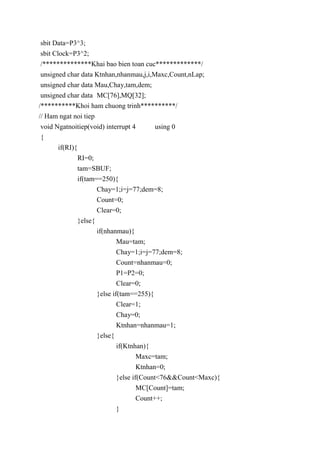 sbit Data=P3^3;
sbit Clock=P3^2;
/**************Khai bao bien toan cuc*************/
unsigned char data Ktnhan,nhanmau,j,i,Maxc,Count,nLap;
unsigned char data Mau,Chay,tam,dem;
unsigned char data MC[76],MQ[32];
/**********Khoi ham chuong trinh**********/
// Ham ngat noi tiep
void Ngatnoitiep(void) interrupt 4 using 0
{
if(RI){
RI=0;
tam=SBUF;
if(tam==250){
Chay=1;i=j=77;dem=8;
Count=0;
Clear=0;
}else{
if(nhanmau){
Mau=tam;
Chay=1;i=j=77;dem=8;
Count=nhanmau=0;
P1=P2=0;
Clear=0;
}else if(tam==255){
Clear=1;
Chay=0;
Ktnhan=nhanmau=1;
}else{
if(Ktnhan){
Maxc=tam;
Ktnhan=0;
}else if(Count<76&&Count<Maxc){
MC[Count]=tam;
Count++;
}
 