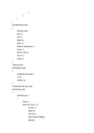 }
}
}
}
void Khoitao(void)
{
PCON|=128;
EA=1;
ES=1;
SM0=0;
SM1=1;
Ktnhan=nhanmau=1;
Chay=1;
P0=P1=P2=0;
P3_0=1;
nLap=1;
}
// Ham tao tre
void delay(void)
{
unsigned char data i;
i=10;
while(i--);
}
// Ham hien thi mau cam
void Cam(void)
{
while(nLap--)
{
Data=1;
for(j=0;j<32;j++){
Clock=1;
Data=0;
Clock=0;
Pdo=Pxanh=MQ[j];
delay();
 