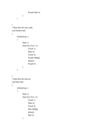 Pxanh=Pdo=0;
}
}
}
// Ham hien thi mau xanh
void Xanh(void)
{
while(nLap--)
{
Data=1;
for(j=0;j<32;j++){
Clock=1;
Data=0;
Clock=0;
Pxanh=MQ[j];
delay();
Pxanh=0;
}
}
}
// Ham hien thi mau do
void Do(void)
{
while(nLap--)
{
Data=1;
for(j=0;j<32;j++){
Clock=1;
Data=0;
Clock=0;
Pdo=MQ[j];
delay();
Pdo=0;
}
 