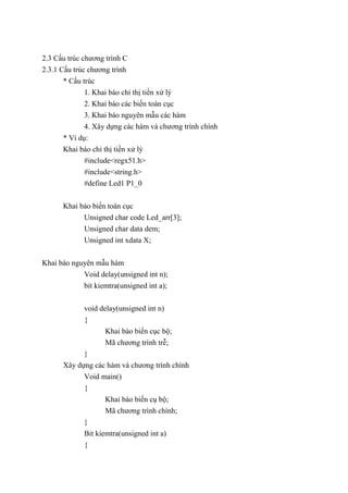 2.3 Cấu trúc chương trình C
2.3.1 Cấu trúc chương trình
* Cấu trúc
1. Khai báo chỉ thị tiền xử lý
2. Khai báo các biến toàn cục
3. Khai báo nguyên mẫu các hàm
4. Xây dựng các hàm và chương trình chính
* Ví dụ:
Khai báo chỉ thị tiền xử lý
#include<regx51.h>
#include<string.h>
#define Led1 P1_0
Khai báo biến toàn cục
Unsigned char code Led_arr[3];
Unsigned char data dem;
Unsigned int xdata X;
Khai báo nguyên mẫu hàm
Void delay(unsigned int n);
bit kiemtra(unsigned int a);
void delay(unsigned int n)
{
Khai báo biến cục bộ;
Mã chương trình trễ;
}
Xây dựng các hàm và chương trình chính
Void main()
{
Khai báo biến cụ bộ;
Mã chương trình chính;
}
Bit kiemtra(unsigned int a)
{
 