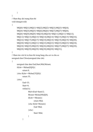 }
}
// Ham thay doi mang hien thi
void change(void)
{
MQ[0]=MQ[1];MQ[1]=MQ[2];MQ[2]=MQ[3];MQ[3]=MQ[4];
MQ[4]=MQ[5];MQ[5]=MQ[6];MQ[6]=MQ[7];MQ[7]=MQ[8];
MQ[8]=MQ[9];MQ[9]=MQ[10];MQ[10]=MQ[11];MQ[11]=MQ[12];
MQ[12]=MQ[13];MQ[13]=MQ[14];MQ[14]=MQ[15];MQ[15]=MQ[16];
MQ[16]=MQ[17];MQ[17]=MQ[18];MQ[18]=MQ[19];MQ[19]=MQ[20];
MQ[20]=MQ[21];MQ[21]=MQ[22];MQ[22]=MQ[23];MQ[23]=MQ[24];
MQ[24]=MQ[25];MQ[25]=MQ[26];MQ[26]=MQ[27];MQ[27]=MQ[28];
MQ[28]=MQ[29];MQ[29]=MQ[30];MQ[30]=MQ[31];
}
// Ham tim vitri ki tu hien thi trong bang chu cai va chu so
unsigned char Chiso(unsigned char chr)
{
unsigned char data End,Start,Mid,Mctam;
if(chr==Mchar[0][0]){
return 0;
}else if(chr==Mchar[35][0]){
return 35;
}else{
End=35;
Start=0;
while(1){
Mid=(End+Start)/2;
Mctam=Mchar[Mid][0];
if(chr==Mctam){
return Mid;
}else if(chr<Mctam){
End=Mid;
}else{
Start=Mid;
}
}
 