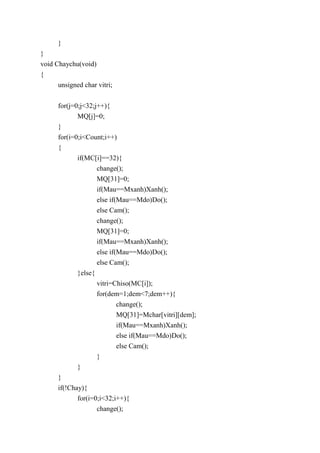 }
}
void Chaychu(void)
{
unsigned char vitri;
for(j=0;j<32;j++){
MQ[j]=0;
}
for(i=0;i<Count;i++)
{
if(MC[i]==32){
change();
MQ[31]=0;
if(Mau==Mxanh)Xanh();
else if(Mau==Mdo)Do();
else Cam();
change();
MQ[31]=0;
if(Mau==Mxanh)Xanh();
else if(Mau==Mdo)Do();
else Cam();
}else{
vitri=Chiso(MC[i]);
for(dem=1;dem<7;dem++){
change();
MQ[31]=Mchar[vitri][dem];
if(Mau==Mxanh)Xanh();
else if(Mau==Mdo)Do();
else Cam();
}
}
}
if(!Chay){
for(i=0;i<32;i++){
change();
 